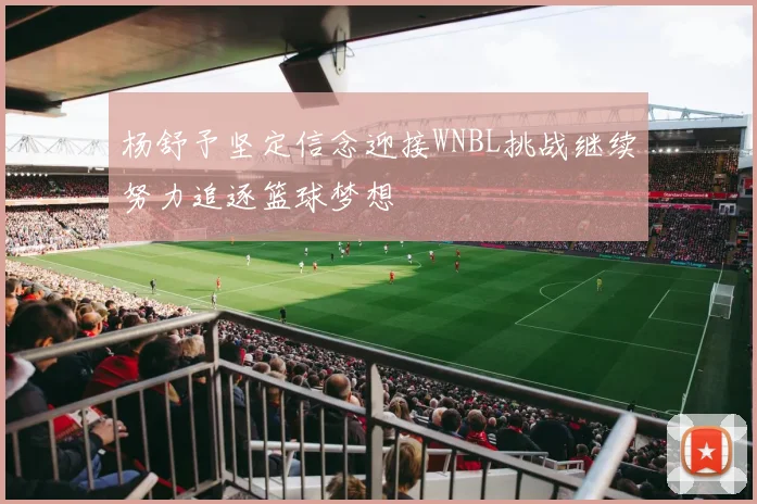 杨舒予坚定信念迎接WNBL挑战继续努力追逐篮球梦想